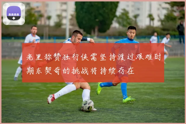 老里称赞独行侠需坚持渡过艰难时期东契奇的挑战将持续存在