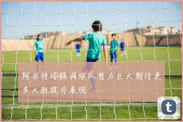 阿尔特塔强调球队潜力巨大期待更多大胜提升表现