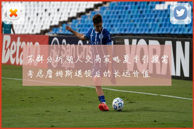 苏群分析湖人交易策略夏季引援需考虑詹姆斯退役后的长远价值