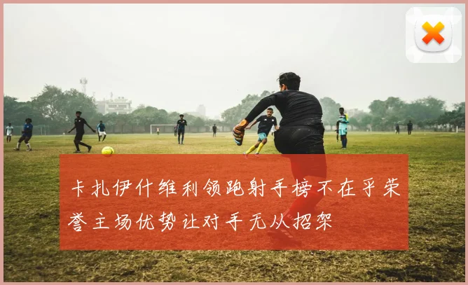 卡扎伊什维利领跑射手榜不在乎荣誉主场优势让对手无从招架