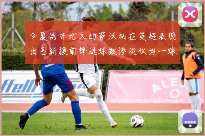 今夏离开尤文的萨沃纳在英超表现出色新援前锋进球数惨淡仅为一球
