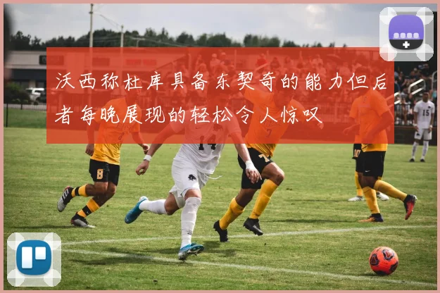 沃西称杜库具备东契奇的能力但后者每晚展现的轻松令人惊叹