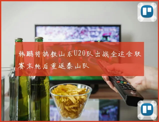 韩鹏将执教山东U20队出战全运会联赛末轮后重返泰山队