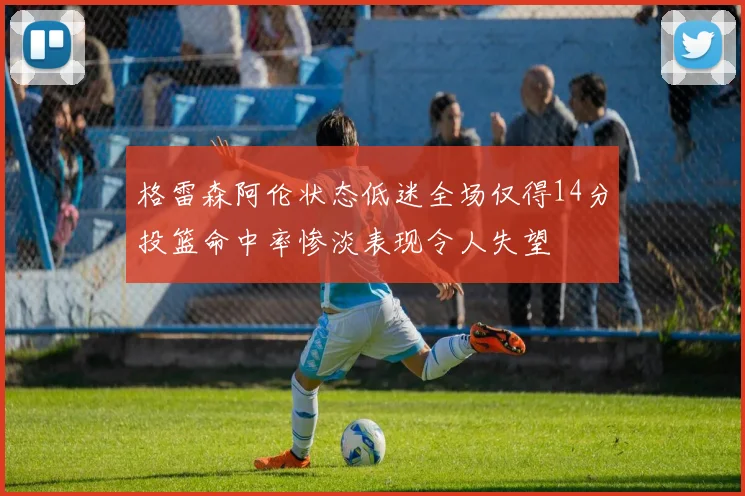 格雷森阿伦状态低迷全场仅得14分投篮命中率惨淡表现令人失望