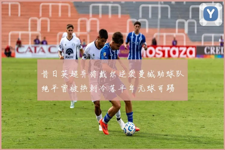 昔日英超弃将戴尔逆袭曼城助球队绝平曾被热刺冷落半年无球可踢