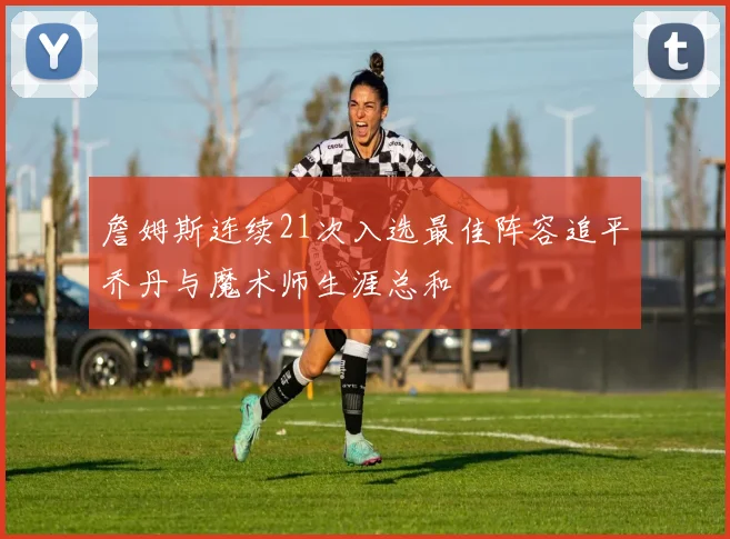 詹姆斯连续21次入选最佳阵容追平乔丹与魔术师生涯总和