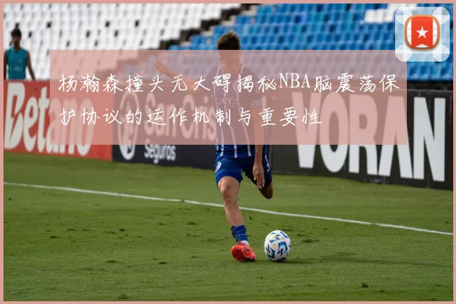 杨瀚森撞头无大碍揭秘NBA脑震荡保护协议的运作机制与重要性