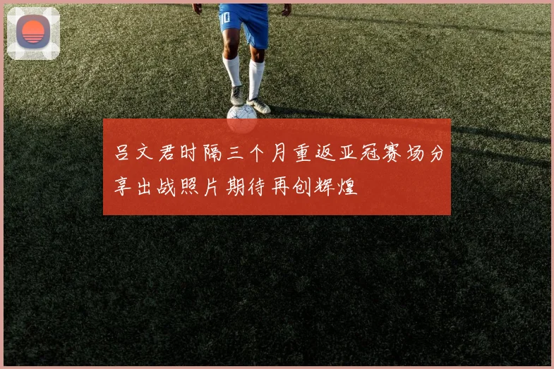 吕文君时隔三个月重返亚冠赛场分享出战照片期待再创辉煌