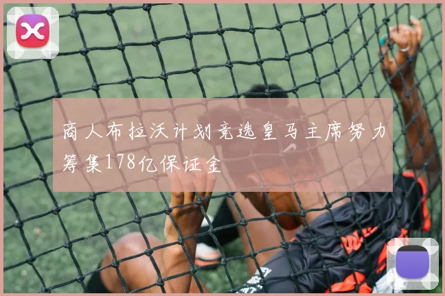 商人布拉沃计划竞选皇马主席努力筹集178亿保证金