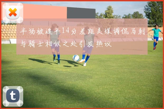 半场被追平14分差距美媒调侃马刺与骑士相似之处引发热议